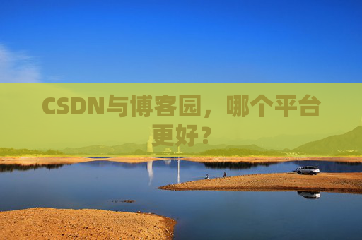 CSDN与博客园，哪个平台更好？